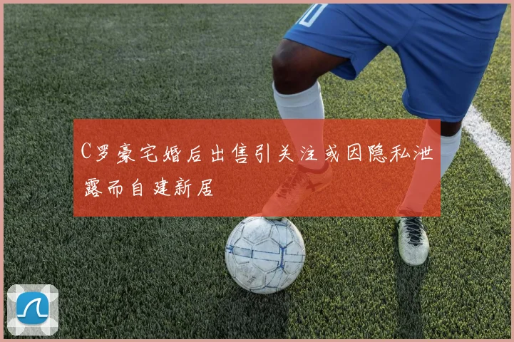 C罗豪宅婚后出售引关注或因隐私泄露而自建新居