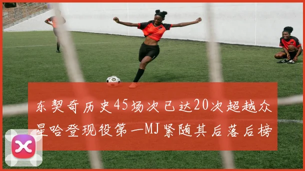 东契奇历史45场次已达20次超越众星哈登现役第一MJ紧随其后落后榜首100场