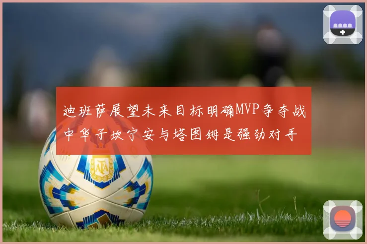 迪班萨展望未来目标明确MVP争夺战中华子坎宁安与塔图姆是强劲对手