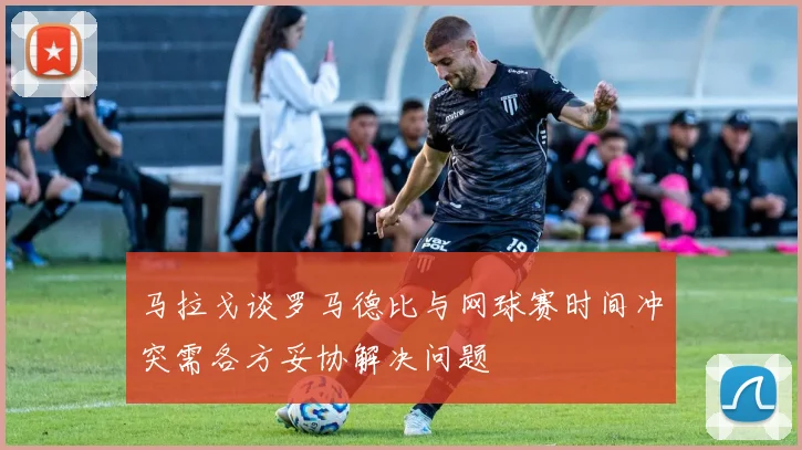 马拉戈谈罗马德比与网球赛时间冲突需各方妥协解决问题