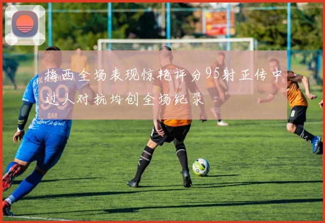 梅西全场表现惊艳评分95射正传中过人对抗均创全场纪录