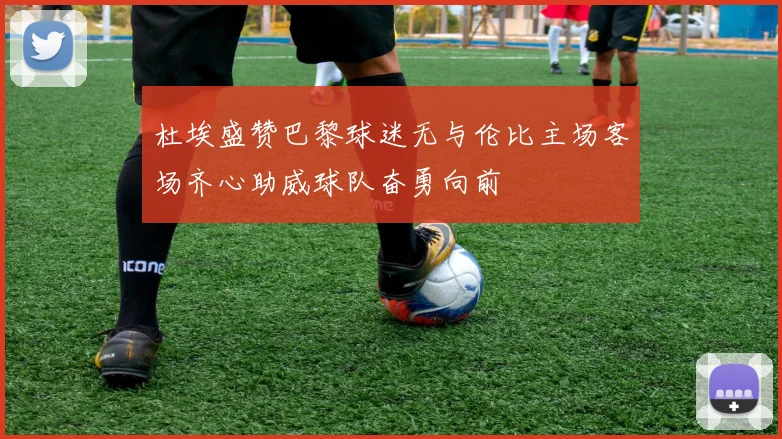 杜埃盛赞巴黎球迷无与伦比主场客场齐心助威球队奋勇向前