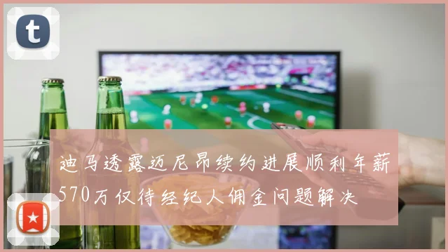 迪马透露迈尼昂续约进展顺利年薪570万仅待经纪人佣金问题解决