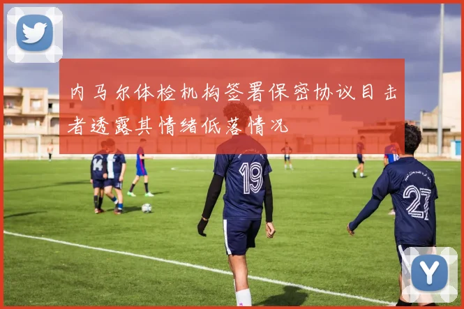 内马尔体检机构签署保密协议目击者透露其情绪低落情况