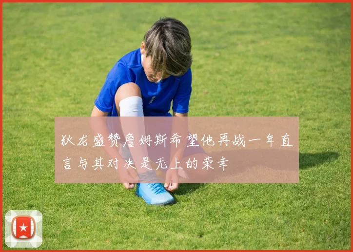 狄龙盛赞詹姆斯希望他再战一年直言与其对决是无上的荣幸