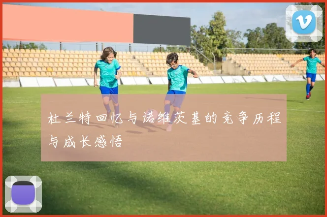 杜兰特回忆与诺维茨基的竞争历程与成长感悟