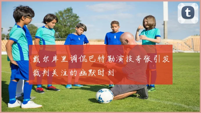 戴尔库里调侃巴特勒演技夸张引发裁判关注的幽默时刻
