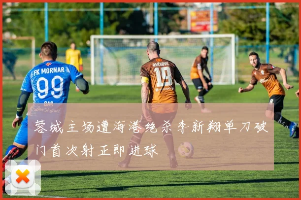 蓉城主场遭海港绝杀李新翔单刀破门首次射正即进球