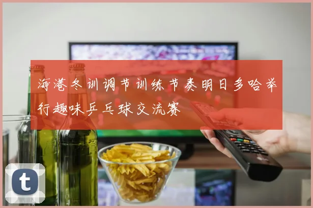海港冬训调节训练节奏明日多哈举行趣味乒乓球交流赛