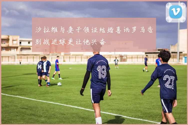 沙拉维与妻子领证结婚喜讯罗马告别战进球更让他兴奋