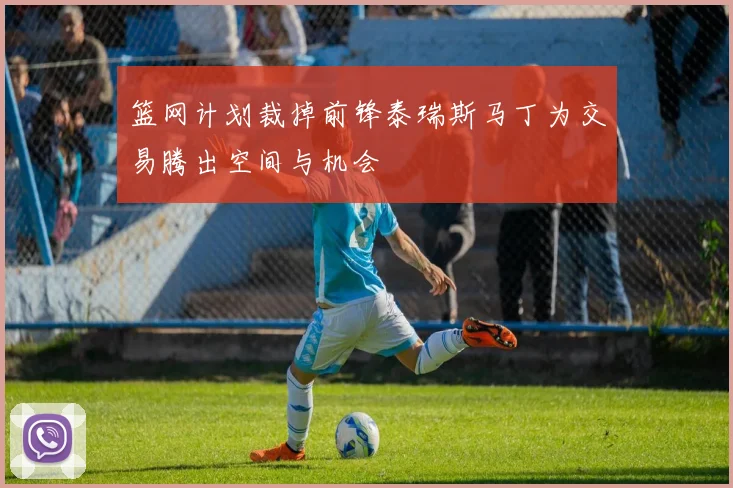 篮网计划裁掉前锋泰瑞斯马丁为交易腾出空间与机会