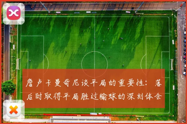 詹卢卡曼奇尼谈平局的重要性：落后时取得平局胜过输球的深刻体会
