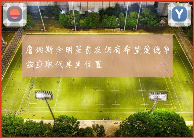 詹姆斯全明星首发仍有希望爱德华兹应取代库里位置